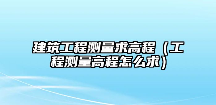 建筑工程測量求高程（工程測量高程怎么求）