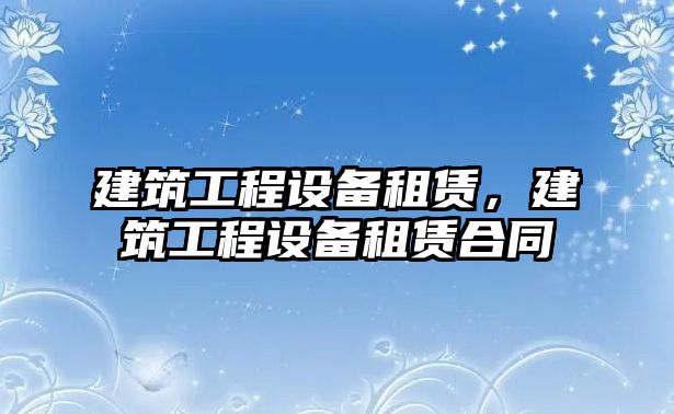 建筑工程設(shè)備租賃，建筑工程設(shè)備租賃合同