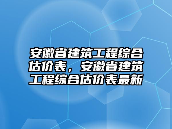 安徽省建筑工程綜合估價(jià)表，安徽省建筑工程綜合估價(jià)表最新