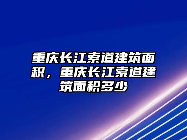 重慶長江索道建筑面積，重慶長江索道建筑面積多少