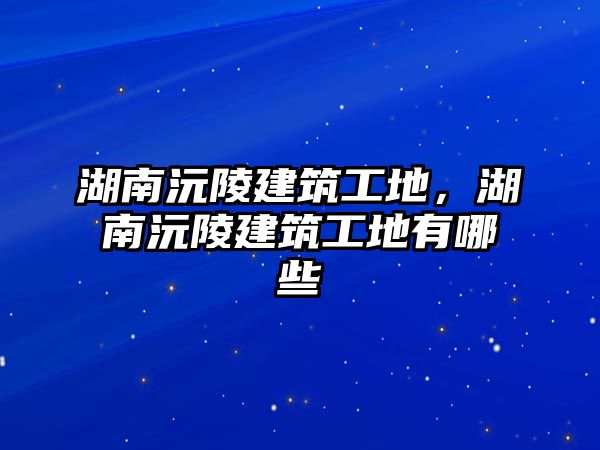 湖南沅陵建筑工地，湖南沅陵建筑工地有哪些