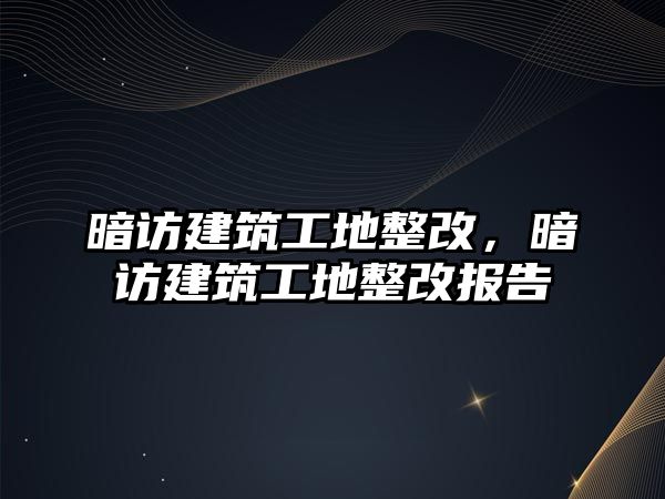 暗訪建筑工地整改，暗訪建筑工地整改報(bào)告