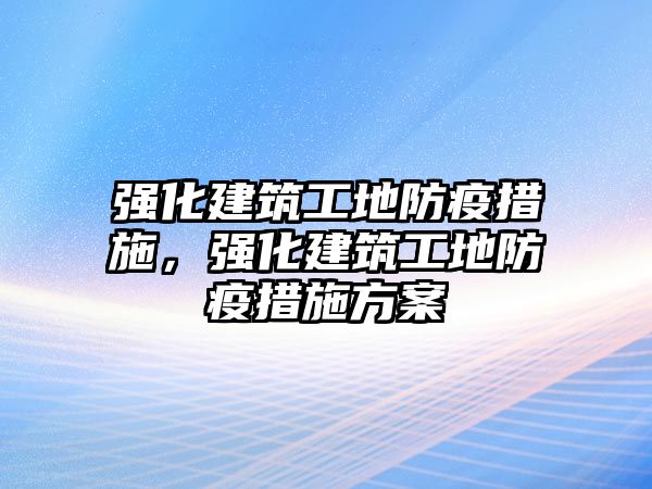 強(qiáng)化建筑工地防疫措施，強(qiáng)化建筑工地防疫措施方案