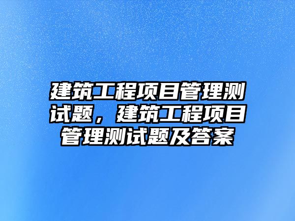 建筑工程項目管理測試題，建筑工程項目管理測試題及答案