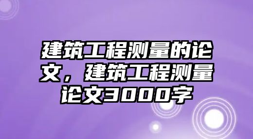 建筑工程測量的論文，建筑工程測量論文3000字