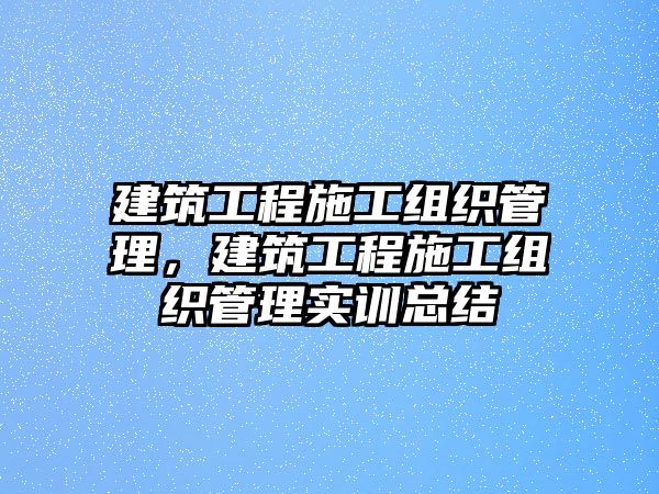 建筑工程施工組織管理，建筑工程施工組織管理實(shí)訓(xùn)總結(jié)