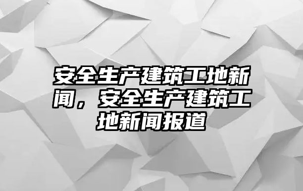 安全生產(chǎn)建筑工地新聞，安全生產(chǎn)建筑工地新聞報(bào)道