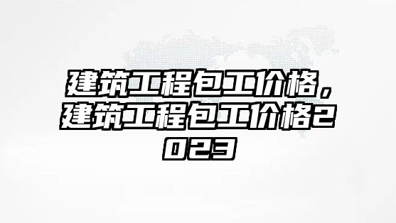 建筑工程包工價(jià)格，建筑工程包工價(jià)格2023