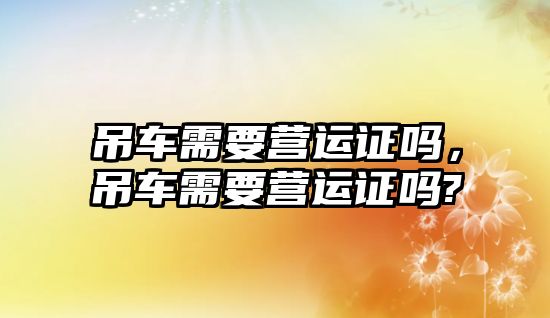 吊車需要營運證嗎，吊車需要營運證嗎?