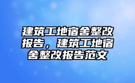 建筑工地宿舍整改報(bào)告，建筑工地宿舍整改報(bào)告范文