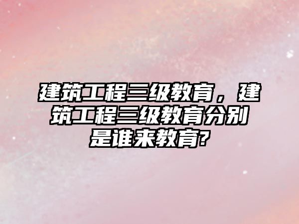 建筑工程三級教育，建筑工程三級教育分別是誰來教育?