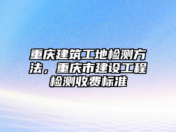 重慶建筑工地檢測方法，重慶市建設工程檢測收費標準