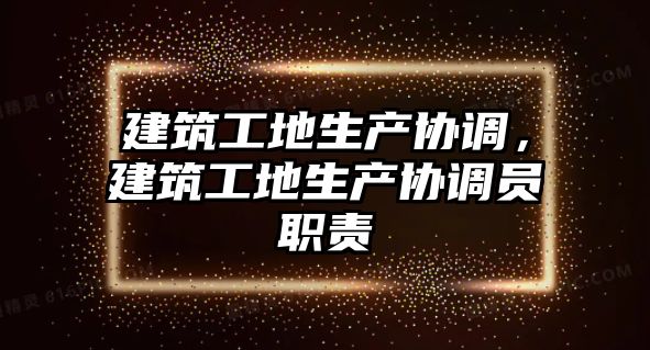 建筑工地生產(chǎn)協(xié)調(diào)，建筑工地生產(chǎn)協(xié)調(diào)員職責(zé)