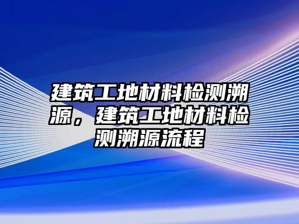 建筑工地材料檢測溯源，建筑工地材料檢測溯源流程