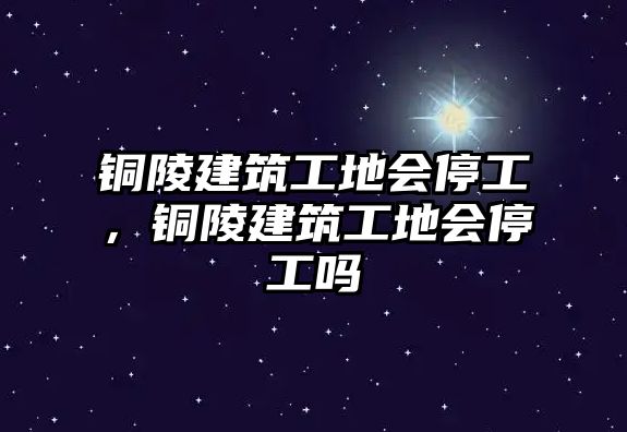 銅陵建筑工地會停工，銅陵建筑工地會停工嗎