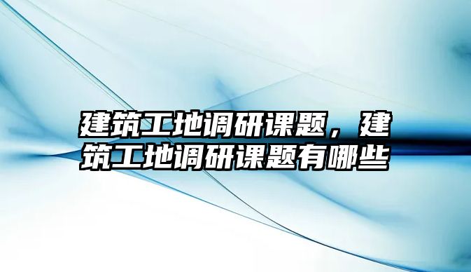 建筑工地調研課題，建筑工地調研課題有哪些