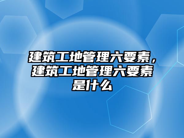 建筑工地管理六要素，建筑工地管理六要素是什么