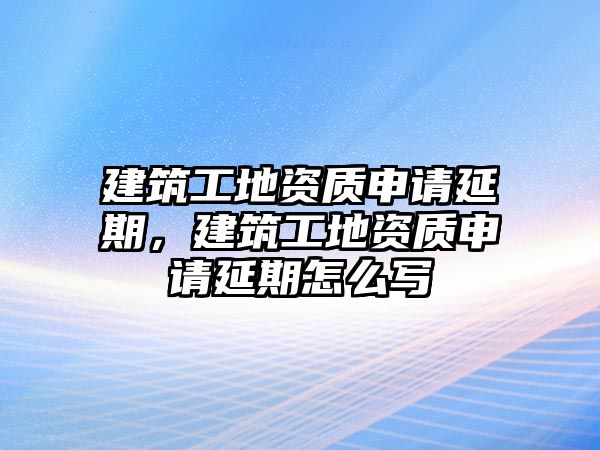 建筑工地資質(zhì)申請延期，建筑工地資質(zhì)申請延期怎么寫