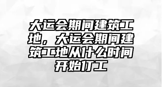 大運會期間建筑工地，大運會期間建筑工地從什么時間開始仃工