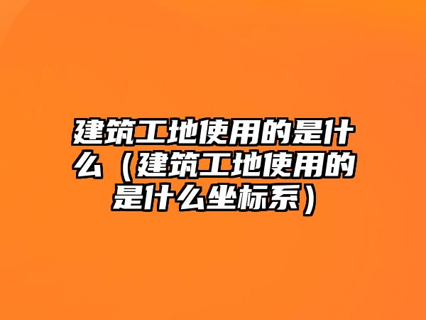 建筑工地使用的是什么（建筑工地使用的是什么坐標(biāo)系）