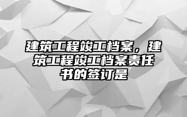 建筑工程竣工檔案，建筑工程竣工檔案責(zé)任書的簽訂是