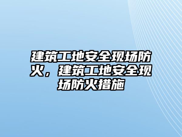 建筑工地安全現(xiàn)場防火，建筑工地安全現(xiàn)場防火措施