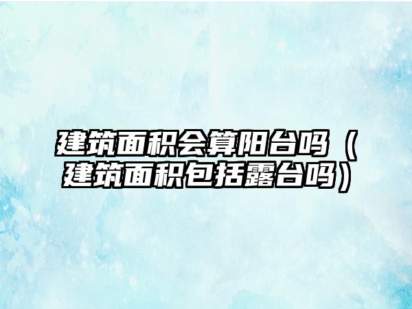 建筑面積會(huì)算陽(yáng)臺(tái)嗎（建筑面積包括露臺(tái)嗎）