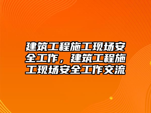 建筑工程施工現(xiàn)場安全工作，建筑工程施工現(xiàn)場安全工作交流