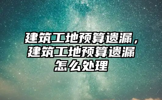 建筑工地預算遺漏，建筑工地預算遺漏怎么處理