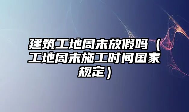 建筑工地周末放假嗎（工地周末施工時(shí)間國家規(guī)定）