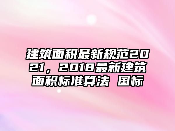 建筑面積最新規(guī)范2021，2018最新建筑面積標(biāo)準(zhǔn)算法 國標(biāo)