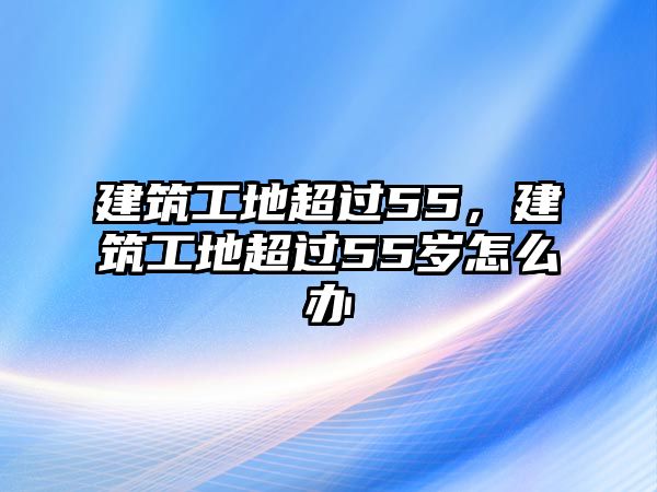 建筑工地超過(guò)55，建筑工地超過(guò)55歲怎么辦