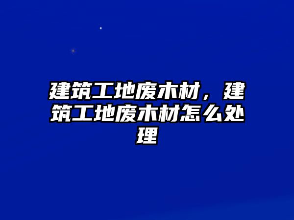 建筑工地廢木材，建筑工地廢木材怎么處理