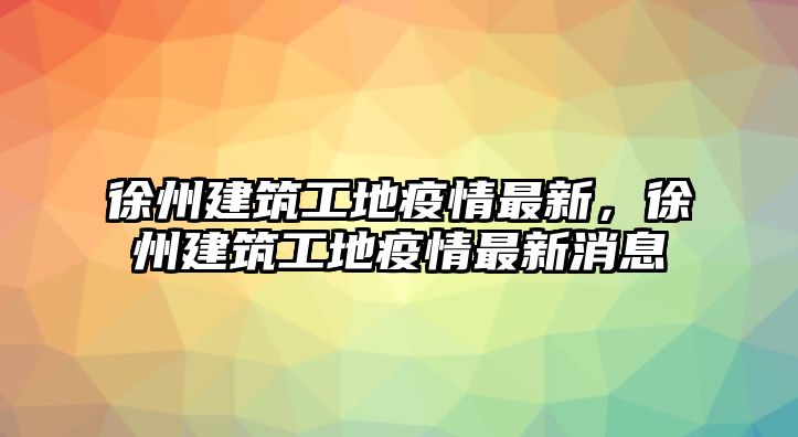 徐州建筑工地疫情最新，徐州建筑工地疫情最新消息