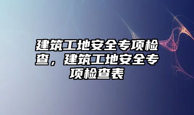 建筑工地安全專項檢查，建筑工地安全專項檢查表