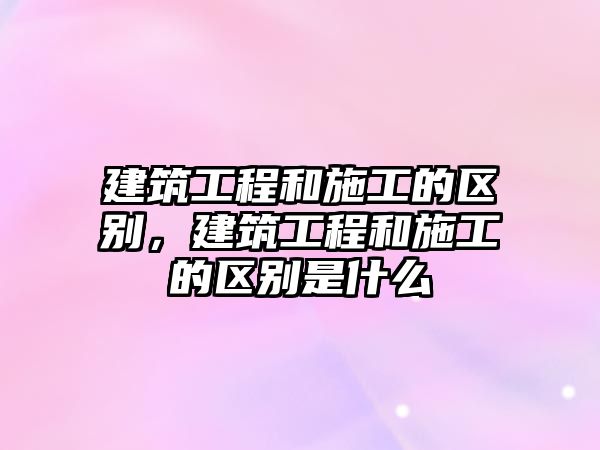 建筑工程和施工的區(qū)別，建筑工程和施工的區(qū)別是什么