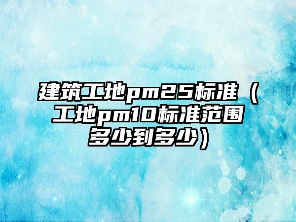 建筑工地pm25標準（工地pm10標準范圍多少到多少）