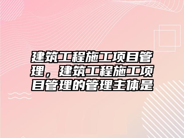 建筑工程施工項目管理，建筑工程施工項目管理的管理主體是