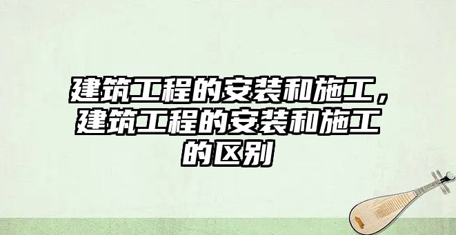 建筑工程的安裝和施工，建筑工程的安裝和施工的區(qū)別