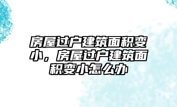 房屋過戶建筑面積變小，房屋過戶建筑面積變小怎么辦