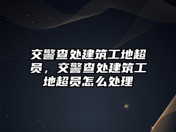 交警查處建筑工地超員，交警查處建筑工地超員怎么處理