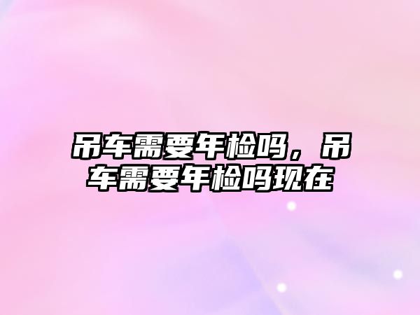 吊車需要年檢嗎，吊車需要年檢嗎現(xiàn)在