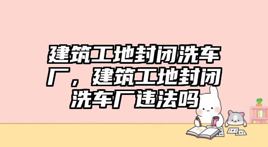 建筑工地封閉洗車廠，建筑工地封閉洗車廠違法嗎