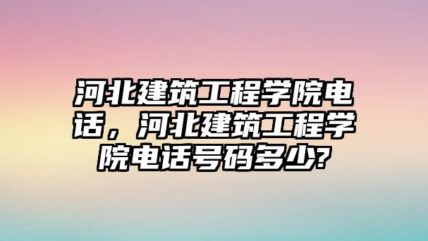 河北建筑工程學院電話，河北建筑工程學院電話號碼多少?