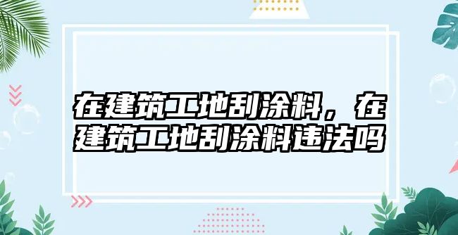 在建筑工地刮涂料，在建筑工地刮涂料違法嗎