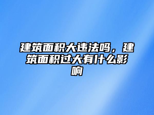 建筑面積大違法嗎，建筑面積過(guò)大有什么影響