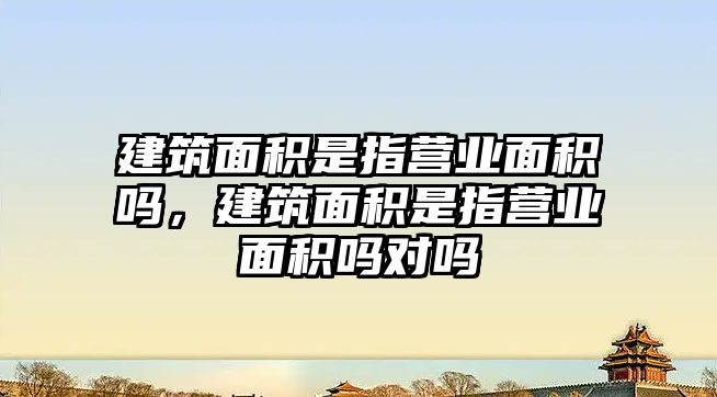 建筑面積是指營業(yè)面積嗎，建筑面積是指營業(yè)面積嗎對嗎