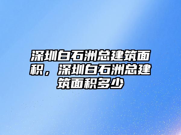 深圳白石洲總建筑面積，深圳白石洲總建筑面積多少