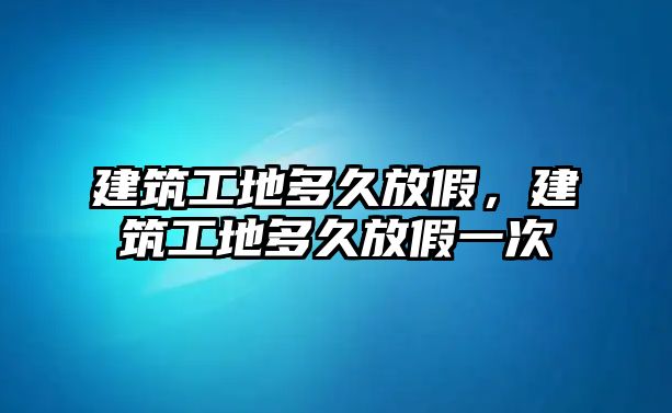 建筑工地多久放假，建筑工地多久放假一次