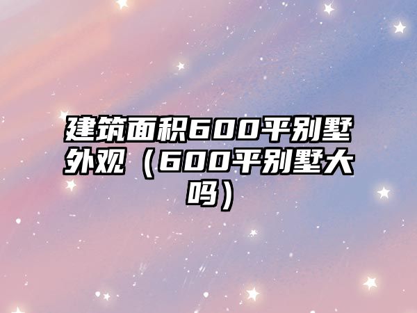 建筑面積600平別墅外觀（600平別墅大嗎）